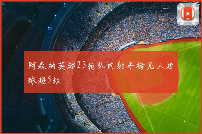 阿森纳英超23轮队内射手榜无人进球超5粒