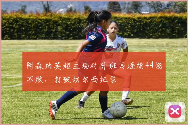 阿森纳英超主场对升班马连续44场不败，打破切尔西纪录