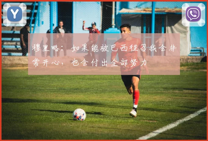 穆里略：如果能被巴西征召我会非常开心，也会付出全部努力