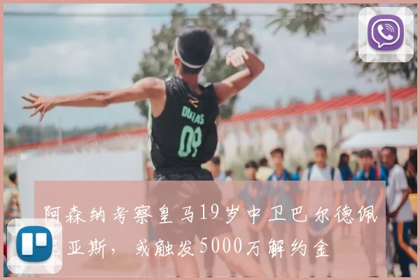 阿森纳考察皇马19岁中卫巴尔德佩尼亚斯，或触发5000万解约金