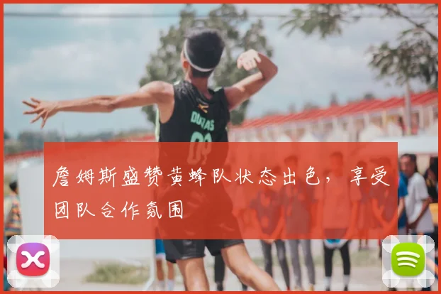 詹姆斯盛赞黄蜂队状态出色，享受团队合作氛围