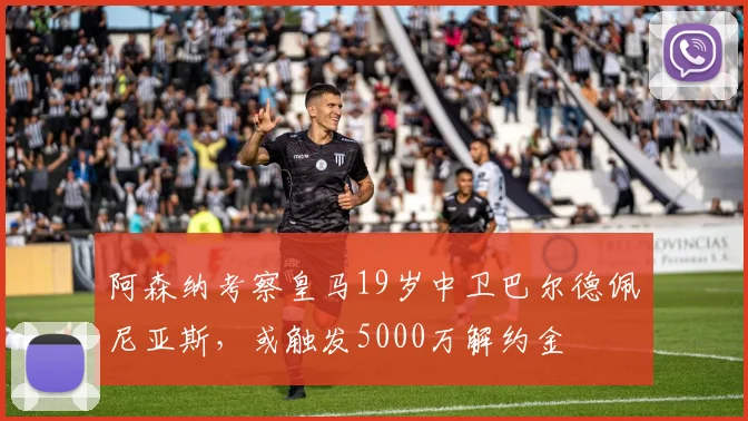 阿森纳考察皇马19岁中卫巴尔德佩尼亚斯，或触发5000万解约金