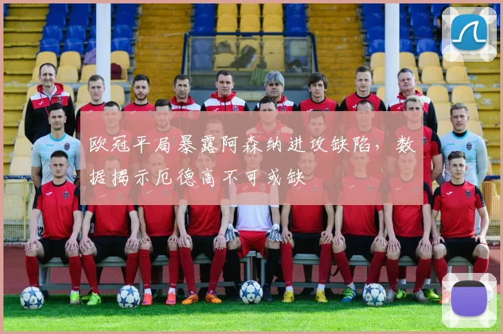 欧冠平局暴露阿森纳进攻缺陷，数据揭示厄德高不可或缺